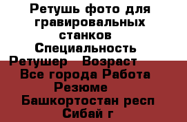 Ретушь фото для гравировальных станков › Специальность ­ Ретушер › Возраст ­ 40 - Все города Работа » Резюме   . Башкортостан респ.,Сибай г.